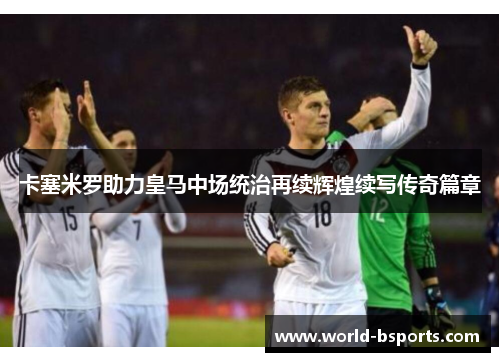 卡塞米罗助力皇马中场统治再续辉煌续写传奇篇章
