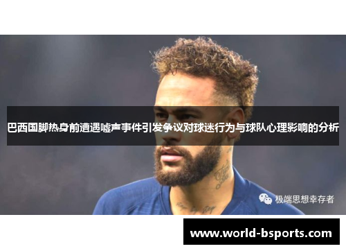 巴西国脚热身前遭遇嘘声事件引发争议对球迷行为与球队心理影响的分析