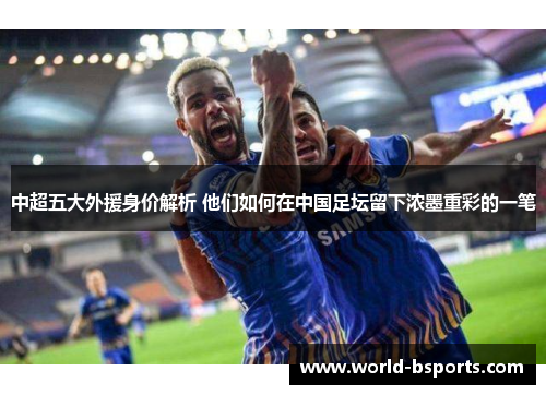 中超五大外援身价解析 他们如何在中国足坛留下浓墨重彩的一笔